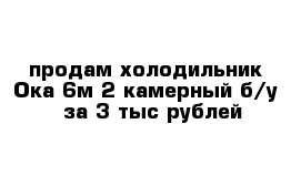 продам холодильник Ока-6м 2 камерный б/у   за 3 тыс рублей